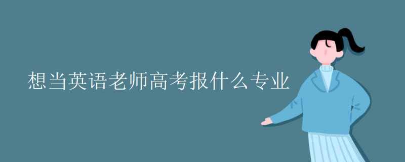想当英语老师高考报什么专业 想当英语老师高考报什么专业